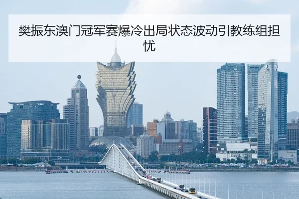 樊振东澳门冠军赛爆冷出局状态波动引教练组担忧