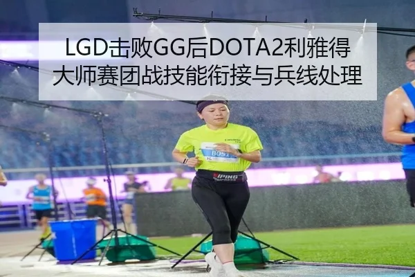 LGD击败GG后DOTA2利雅得大师赛团战技能衔接与兵线处理