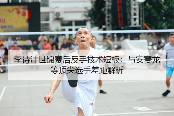 李诗沣世锦赛后反手技术短板：与安赛龙等顶尖选手差距解析