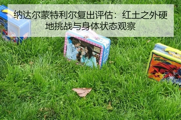 纳达尔蒙特利尔复出评估：红土之外硬地挑战与身体状态观察